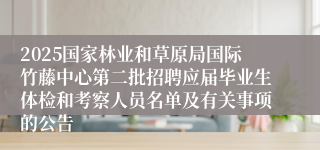 2025国家林业和草原局国际竹藤中心第二批招聘应届毕业生体检和考察人员名单及有关事项的公告