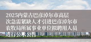 2025内蒙古巴彦淖尔市高层次急需紧缺人才引进巴彦淖尔市农牧局所属事业单位拟聘用人员进行公示公告