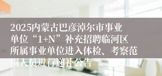 2025内蒙古巴彦淖尔市事业单位“1+N”补充招聘临河区所属事业单位进入体检、考察范围人员进行递补公告