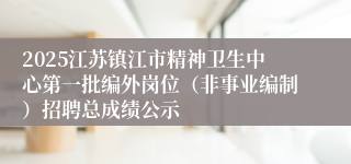 2025江苏镇江市精神卫生中心第一批编外岗位（非事业编制）招聘总成绩公示