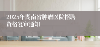 2025年湖南省肿瘤医院招聘资格复审通知