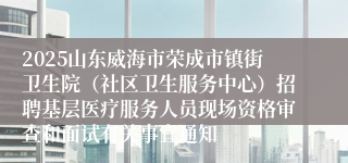 2025山东威海市荣成市镇街卫生院（社区卫生服务中心）招聘基层医疗服务人员现场资格审查和面试有关事宜通知