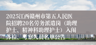2025江西赣州市第五人民医院招聘20名劳务派遣岗（助理护士、精神科助理护士）入闱 体检、考察人员名单公告