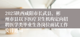 2025陕西咸阳市长武县、彬州市县以下医疗卫生机构定向招聘医学类毕业生各岗位面试工作安排通知