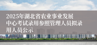 2025年湖北省农业事业发展中心考试录用参照管理人员拟录用人员公示