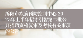 绵阳市疾病预防控制中心 2025年上半年招才引智第二批公开招聘资格复审及考核有关事项的公告