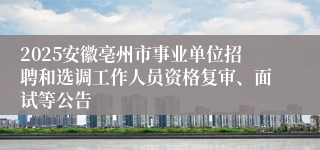2025安徽亳州市事业单位招聘和选调工作人员资格复审、面试等公告
