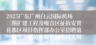 2025广东广州白云国际机场三期扩建工程及噪音区征拆安置花都区项目指挥部办公室招聘第一批劳务派遣人员参加笔试人员名单公布