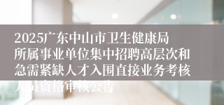 2025广东中山市卫生健康局所属事业单位集中招聘高层次和急需紧缺人才入围直接业务考核人员资格审核公告