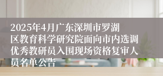 2025年4月广东深圳市罗湖区教育科学研究院面向市内选调优秀教研员入围现场资格复审人员名单公告