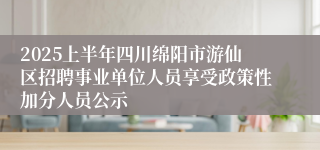 2025上半年四川绵阳市游仙区招聘事业单位人员享受政策性加分人员公示