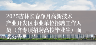 2025吉林长春净月高新技术产业开发区事业单位招聘工作人员（含专项招聘高校毕业生）面试公告