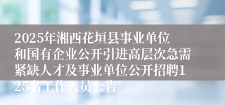 2025年湘西花垣县事业单位和国有企业公开引进高层次急需紧缺人才及事业单位公开招聘125名工作人员公告