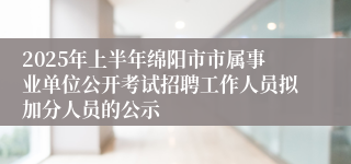 2025年上半年绵阳市市属事业单位公开考试招聘工作人员拟加分人员的公示