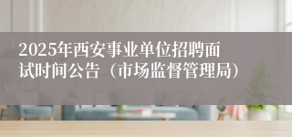 2025年西安事业单位招聘面试时间公告（市场监督管理局）