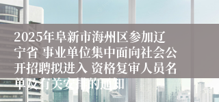 2025年阜新市海州区参加辽宁省 事业单位集中面向社会公开招聘拟进入 资格复审人员名单及有关安排的通知