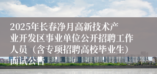 2025年长春净月高新技术产业开发区事业单位公开招聘工作人员（含专项招聘高校毕业生）面试公告