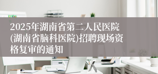 2025年湖南省第二人民医院(湖南省脑科医院)招聘现场资格复审的通知