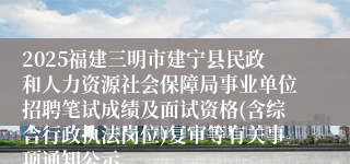 2025福建三明市建宁县民政和人力资源社会保障局事业单位招聘笔试成绩及面试资格(含综合行政执法岗位)复审等有关事项通知公示