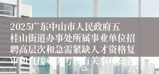 2025广东中山市人民政府五桂山街道办事处所属事业单位招聘高层次和急需紧缺人才资格复审和直接业务考核有关事项公告