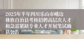 2025年半年四川乐山市峨边彝族自治县考核招聘高层次人才和急需紧缺专业人才开展笔试确认公告
