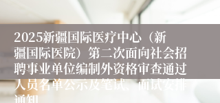 2025新疆国际医疗中心（新疆国际医院）第二次面向社会招聘事业单位编制外资格审查通过人员名单公示及笔试、面试安排通知