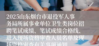 2025山东烟台市退役军人事务局所属事业单位卫生类岗位招聘笔试成绩、笔试成绩合格线、进入现场资格审查人员名单及现场资格审查有关事项通知