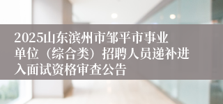 2025山东滨州市邹平市事业单位（综合类）招聘人员递补进入面试资格审查公告