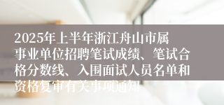 2025年上半年浙江舟山市属事业单位招聘笔试成绩、笔试合格分数线、入围面试人员名单和资格复审有关事项通知