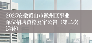 2025安徽黄山市徽州区事业单位招聘资格复审公告（第二次递补）