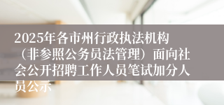 2025年各市州行政执法机构（非参照公务员法管理）面向社会公开招聘工作人员笔试加分人员公示