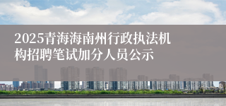 2025青海海南州行政执法机构招聘笔试加分人员公示
