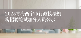 2025青海西宁市行政执法机构招聘笔试加分人员公示