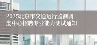 2025北京市交通运行监测调度中心招聘专业能力测试通知