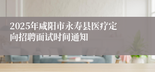 2025年咸阳市永寿县医疗定向招聘面试时间通知
