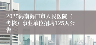 2025海南海口市人民医院（考核）事业单位招聘125人公告