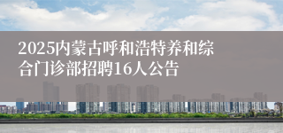 2025内蒙古呼和浩特养和综合门诊部招聘16人公告