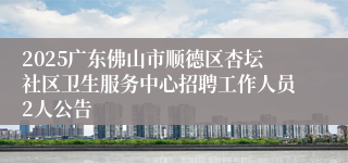 2025广东佛山市顺德区杏坛社区卫生服务中心招聘工作人员2人公告