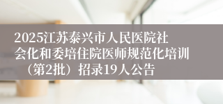 2025江苏泰兴市人民医院社会化和委培住院医师规范化培训  （第2批）招录19人公告