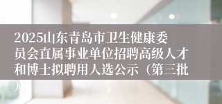 2025山东青岛市卫生健康委员会直属事业单位招聘高级人才和博士拟聘用人选公示（第三批）
