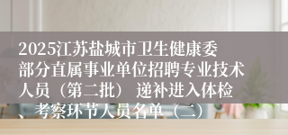 2025江苏盐城市卫生健康委部分直属事业单位招聘专业技术人员（第二批） 递补进入体检、考察环节人员名单（二）