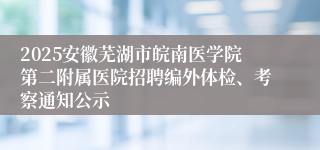 2025安徽芜湖市皖南医学院第二附属医院招聘编外体检、考察通知公示