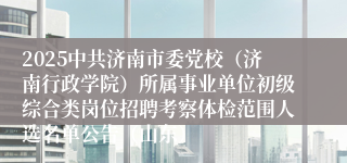 2025中共济南市委党校（济南行政学院）所属事业单位初级综合类岗位招聘考察体检范围人选名单公告（山东）