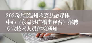 2025浙江温州永嘉县融媒体中心（永嘉县广播电视台）招聘专业技术人员体检通知