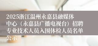2025浙江温州永嘉县融媒体中心（永嘉县广播电视台）招聘专业技术人员入围体检人员名单公示