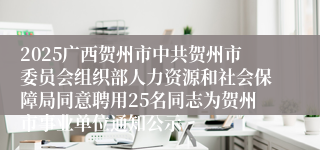 2025广西贺州市中共贺州市委员会组织部人力资源和社会保障局同意聘用25名同志为贺州市事业单位通知公示