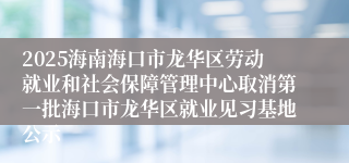 2025海南海口市龙华区劳动就业和社会保障管理中心取消第一批海口市龙华区就业见习基地公示