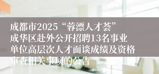 成都市2025“蓉漂人才荟”成华区赴外公开招聘13名事业单位高层次人才面谈成绩及资格审查相关事项的公告