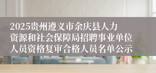 2025贵州遵义市余庆县人力资源和社会保障局招聘事业单位人员资格复审合格人员名单公示