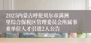 2025内蒙古呼伦贝尔市满洲里综合保税区管理委员会所属事业单位人才引进2人公告